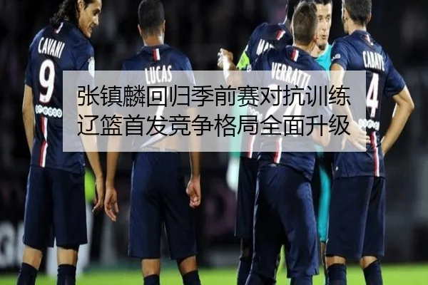 张镇麟回归季前赛对抗训练 辽篮首发竞争格局全面升级