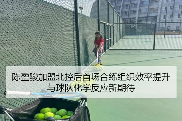 陈盈骏加盟北控后首场合练组织效率提升与球队化学反应新期待