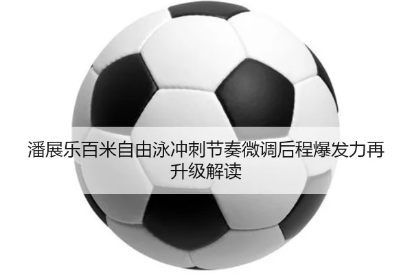 潘展乐百米自由泳冲刺节奏微调后程爆发力再升级解读