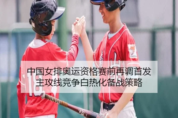 中国女排奥运资格赛前再调首发 主攻线竞争白热化备战策略