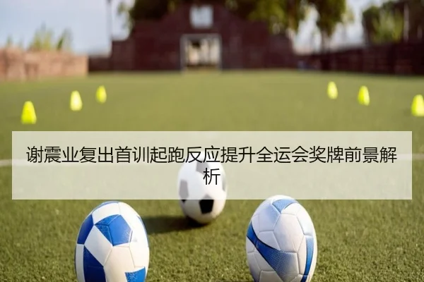 谢震业复出首训起跑反应提升全运会奖牌前景解析